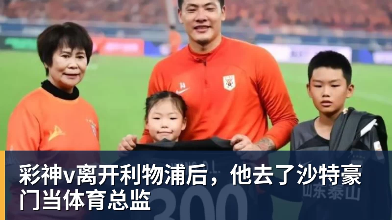 彩神v离开利物浦后,他去了沙特豪门当体育总监