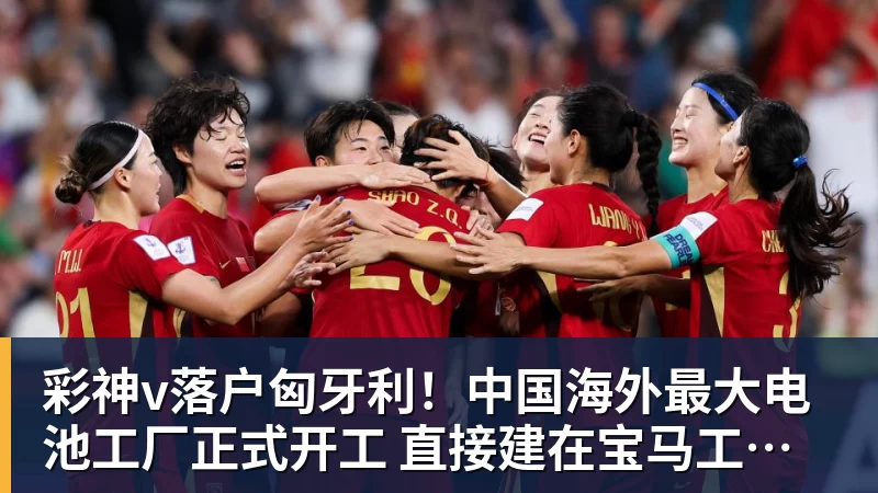 彩神v落户匈牙利！中国海外最大电池工厂正式开工 直接建在宝马工厂隔壁