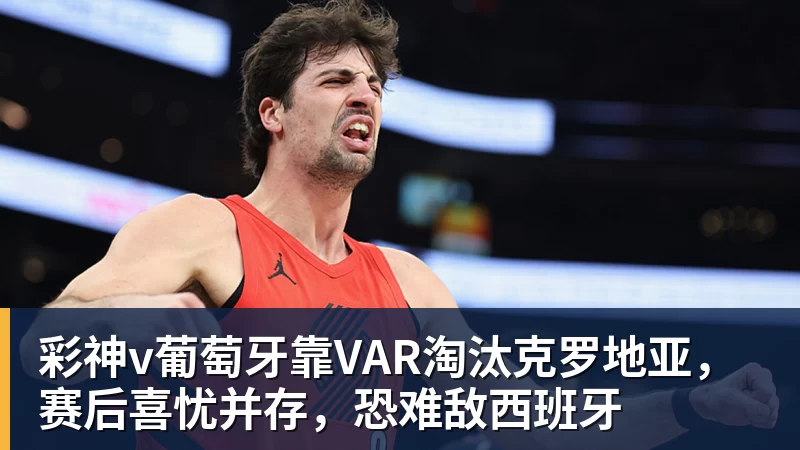 彩神v葡萄牙靠VAR淘汰克罗地亚，赛后喜忧并存，恐难敌西班牙